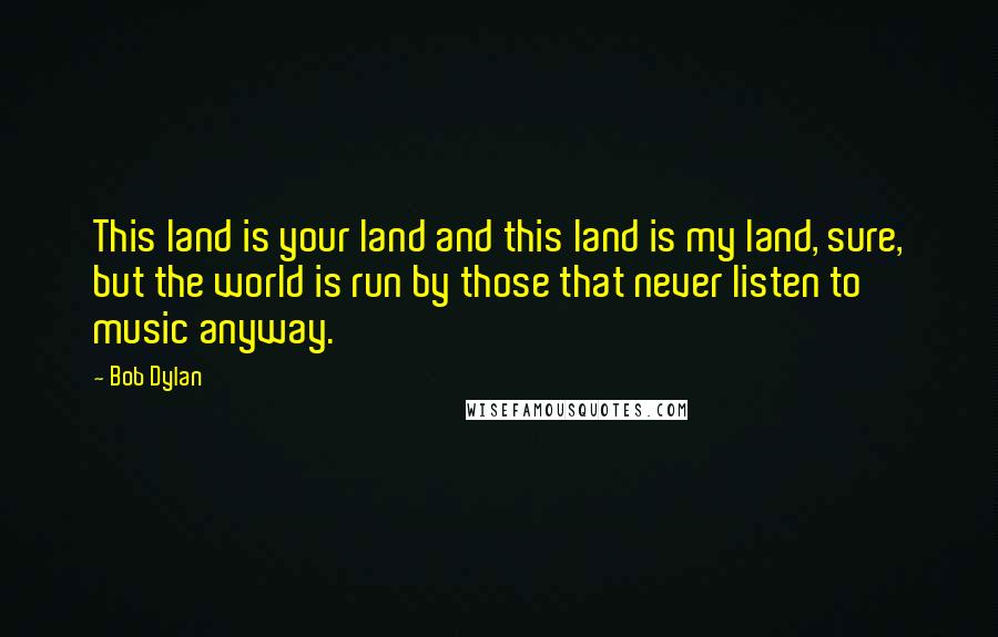 Bob Dylan Quotes: This land is your land and this land is my land, sure, but the world is run by those that never listen to music anyway.