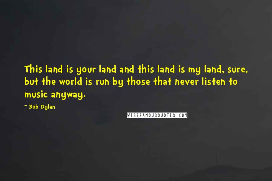 Bob Dylan Quotes: This land is your land and this land is my land, sure, but the world is run by those that never listen to music anyway.