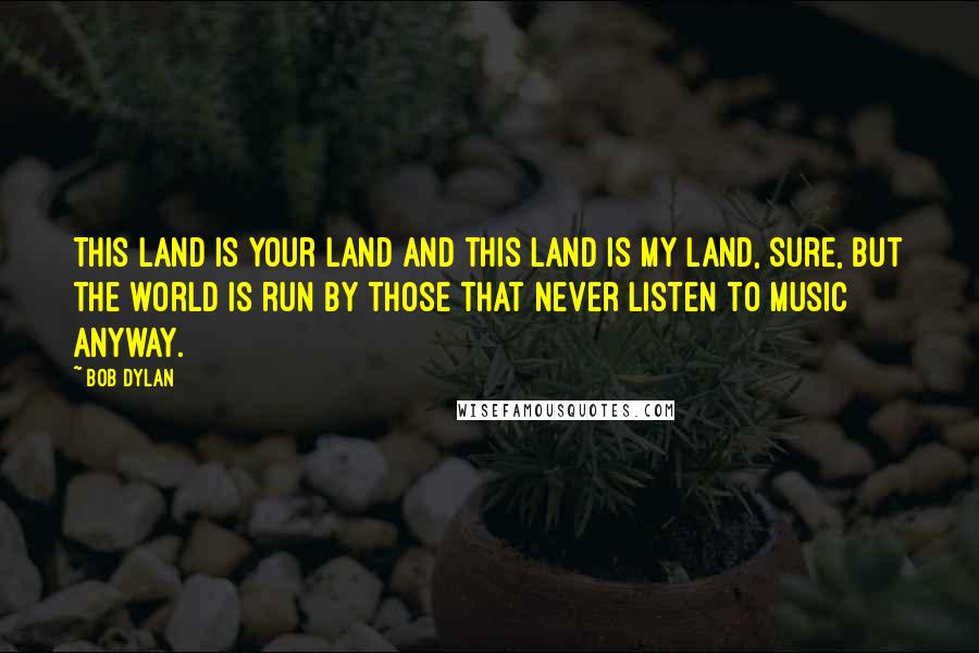 Bob Dylan Quotes: This land is your land and this land is my land, sure, but the world is run by those that never listen to music anyway.