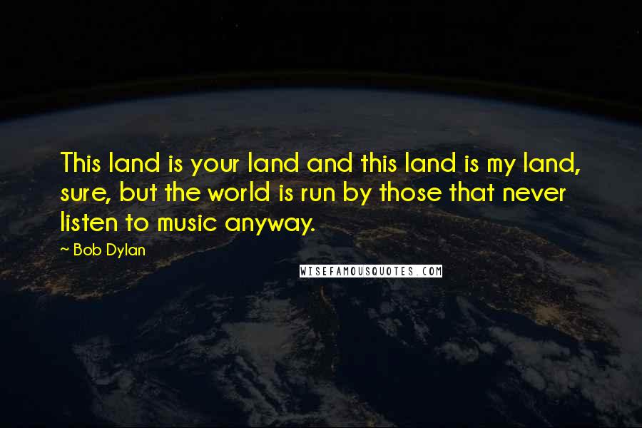 Bob Dylan Quotes: This land is your land and this land is my land, sure, but the world is run by those that never listen to music anyway.