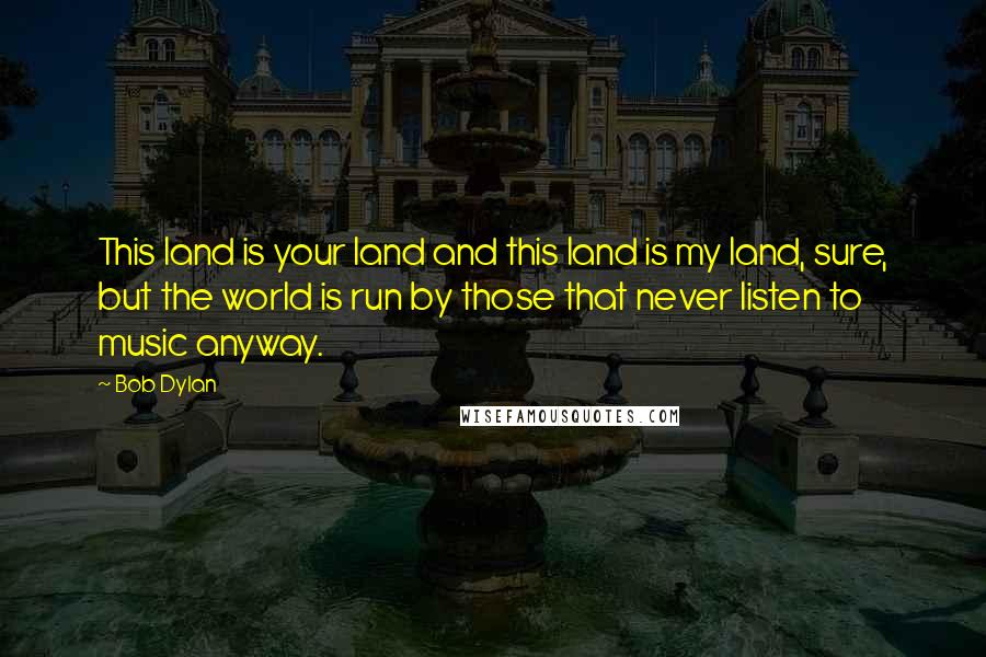 Bob Dylan Quotes: This land is your land and this land is my land, sure, but the world is run by those that never listen to music anyway.