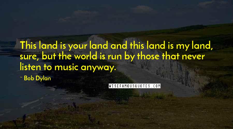 Bob Dylan Quotes: This land is your land and this land is my land, sure, but the world is run by those that never listen to music anyway.