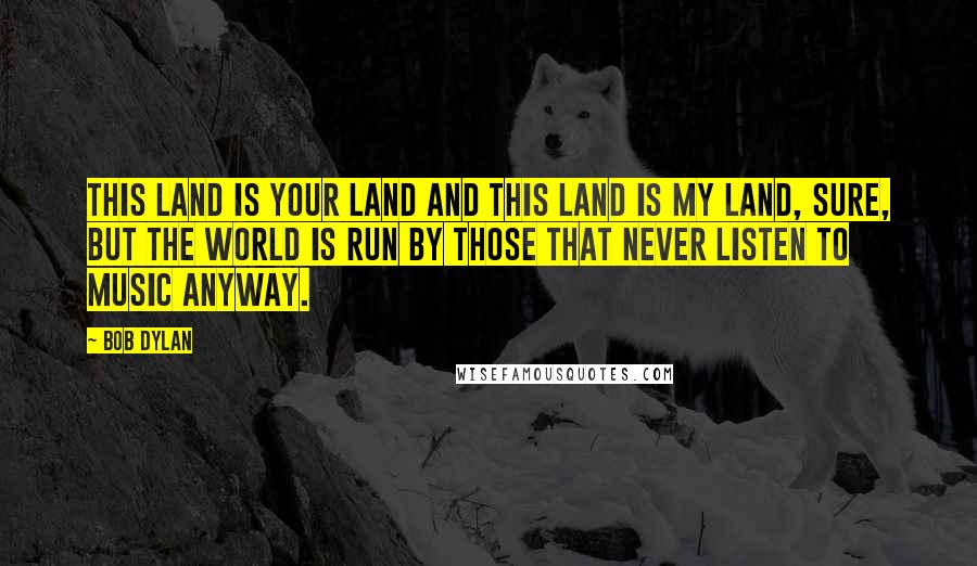 Bob Dylan Quotes: This land is your land and this land is my land, sure, but the world is run by those that never listen to music anyway.