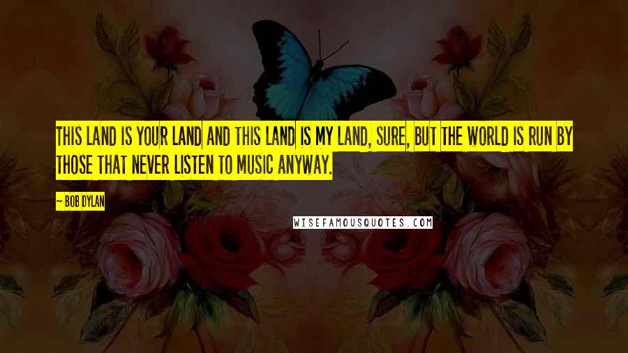 Bob Dylan Quotes: This land is your land and this land is my land, sure, but the world is run by those that never listen to music anyway.