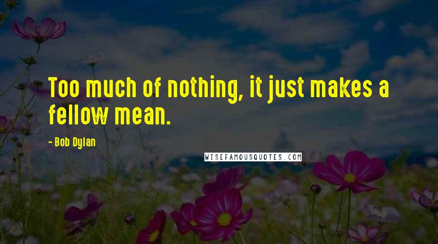 Bob Dylan Quotes: Too much of nothing, it just makes a fellow mean.