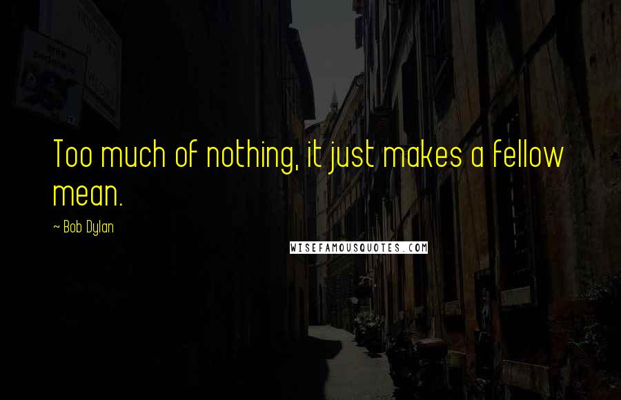 Bob Dylan Quotes: Too much of nothing, it just makes a fellow mean.