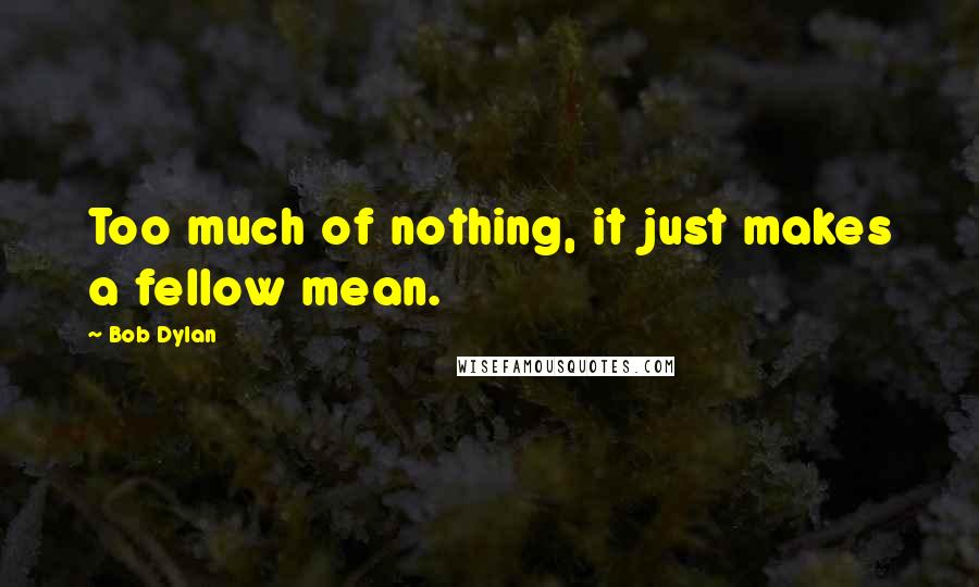 Bob Dylan Quotes: Too much of nothing, it just makes a fellow mean.