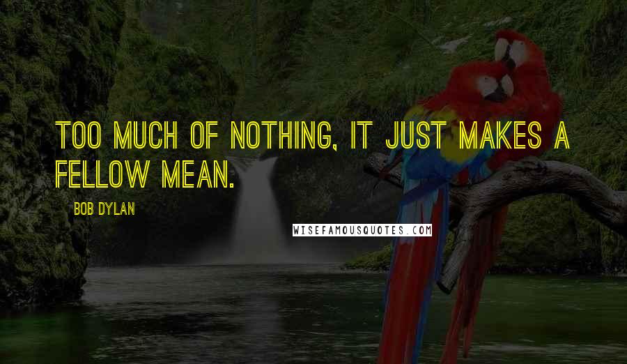 Bob Dylan Quotes: Too much of nothing, it just makes a fellow mean.