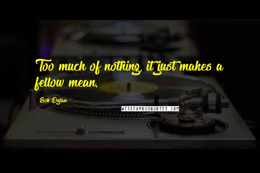 Bob Dylan Quotes: Too much of nothing, it just makes a fellow mean.