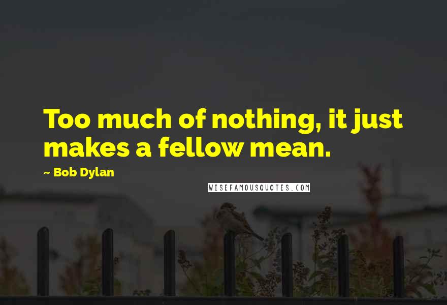 Bob Dylan Quotes: Too much of nothing, it just makes a fellow mean.