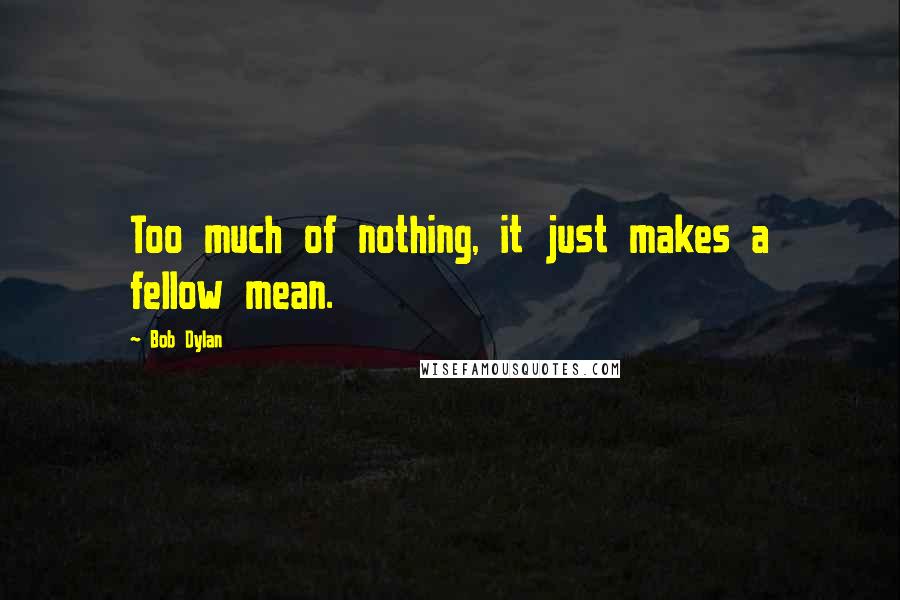 Bob Dylan Quotes: Too much of nothing, it just makes a fellow mean.