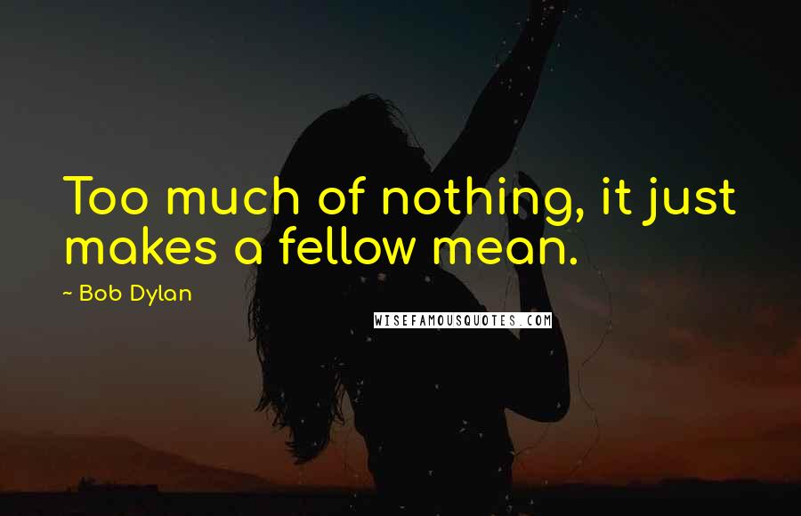 Bob Dylan Quotes: Too much of nothing, it just makes a fellow mean.