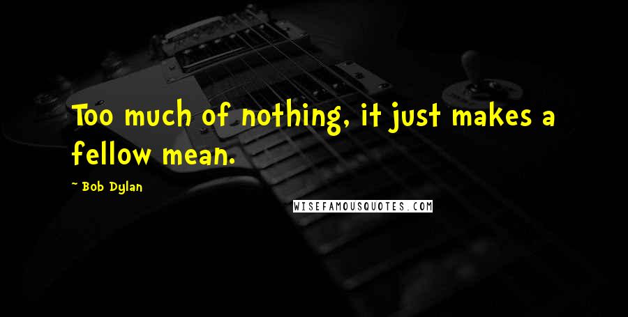 Bob Dylan Quotes: Too much of nothing, it just makes a fellow mean.