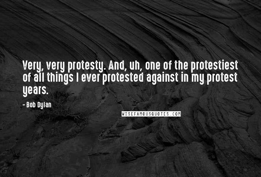 Bob Dylan Quotes: Very, very protesty. And, uh, one of the protestiest of all things I ever protested against in my protest years.