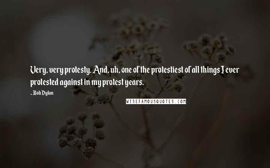 Bob Dylan Quotes: Very, very protesty. And, uh, one of the protestiest of all things I ever protested against in my protest years.