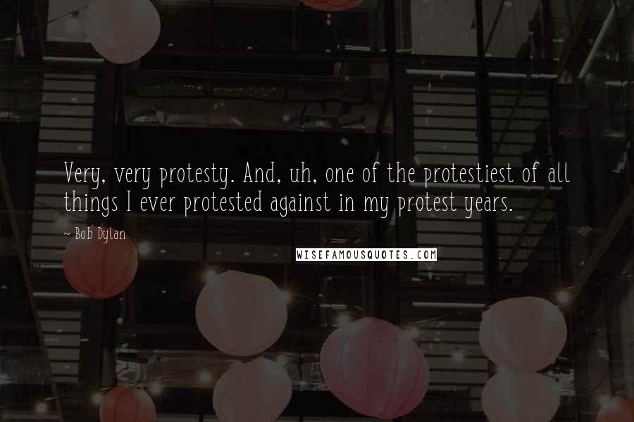 Bob Dylan Quotes: Very, very protesty. And, uh, one of the protestiest of all things I ever protested against in my protest years.