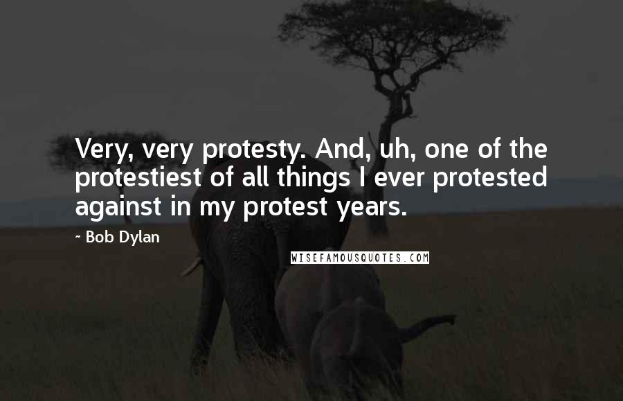 Bob Dylan Quotes: Very, very protesty. And, uh, one of the protestiest of all things I ever protested against in my protest years.