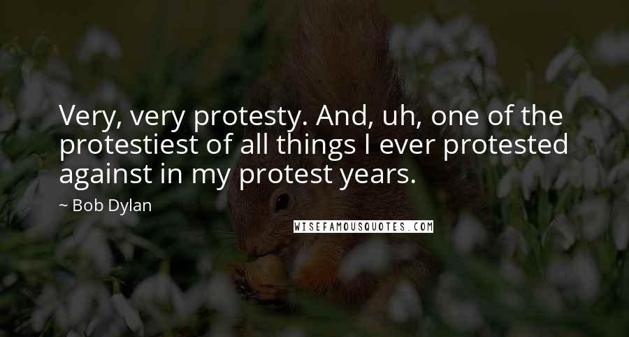 Bob Dylan Quotes: Very, very protesty. And, uh, one of the protestiest of all things I ever protested against in my protest years.