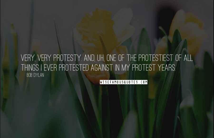 Bob Dylan Quotes: Very, very protesty. And, uh, one of the protestiest of all things I ever protested against in my protest years.