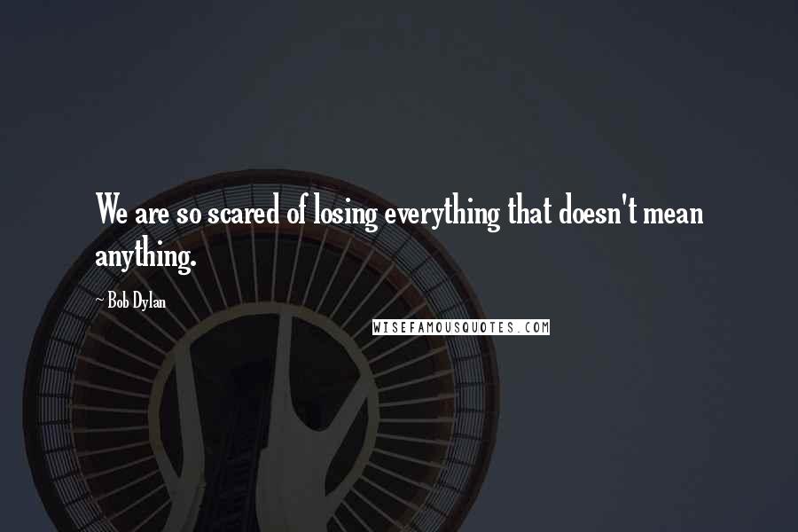 Bob Dylan Quotes: We are so scared of losing everything that doesn't mean anything.
