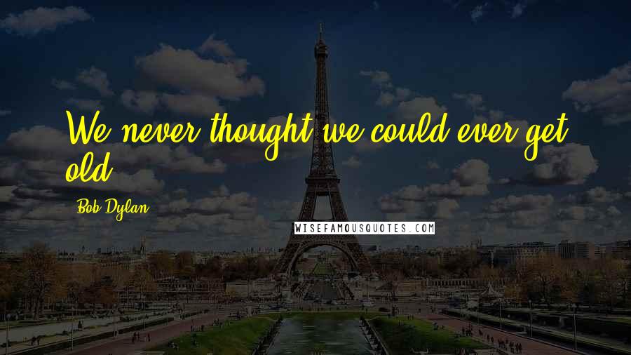 Bob Dylan Quotes: We never thought we could ever get old.