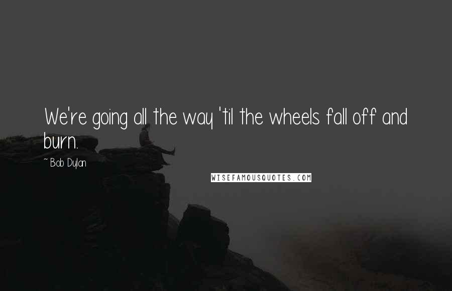 Bob Dylan Quotes: We're going all the way 'til the wheels fall off and burn.