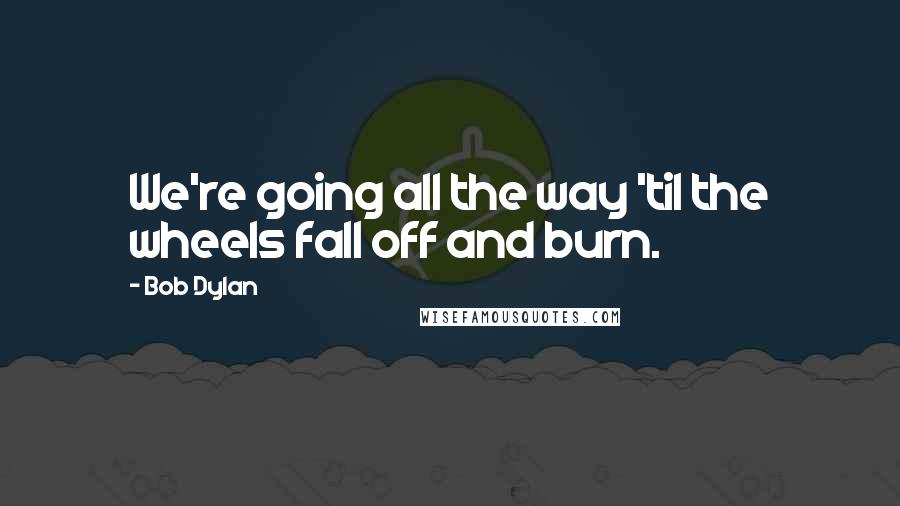Bob Dylan Quotes: We're going all the way 'til the wheels fall off and burn.