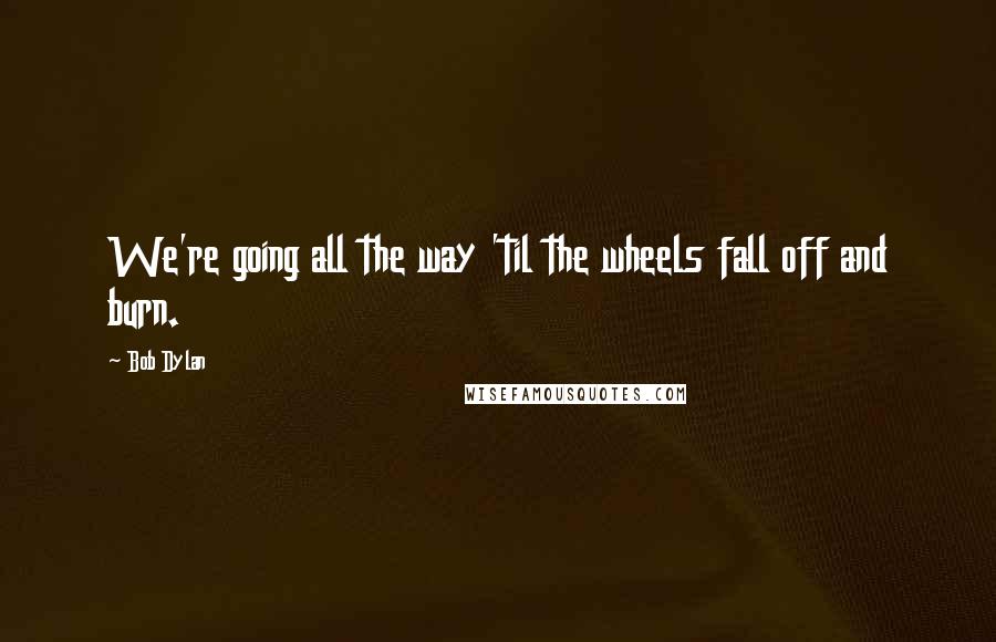 Bob Dylan Quotes: We're going all the way 'til the wheels fall off and burn.