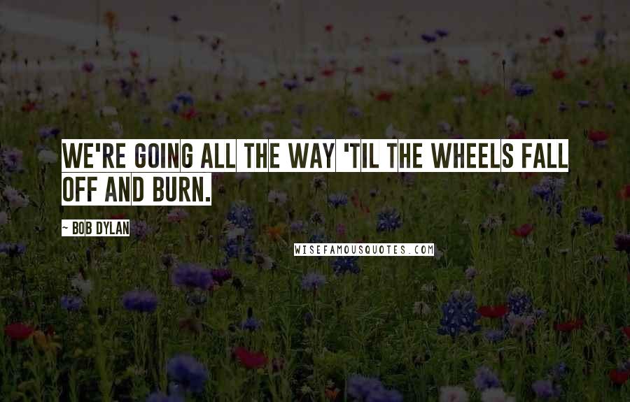 Bob Dylan Quotes: We're going all the way 'til the wheels fall off and burn.