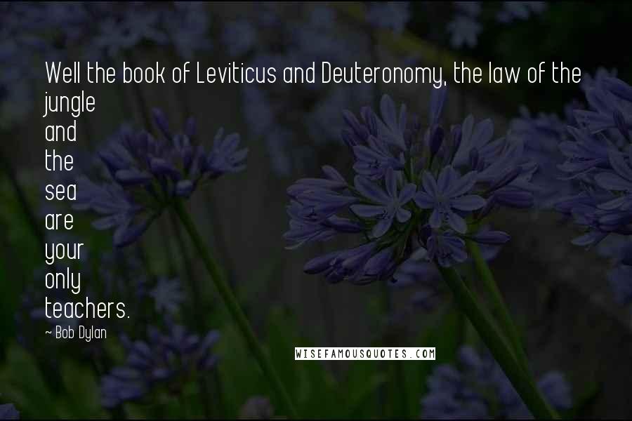 Bob Dylan Quotes: Well the book of Leviticus and Deuteronomy, the law of the jungle and the sea are your only teachers.