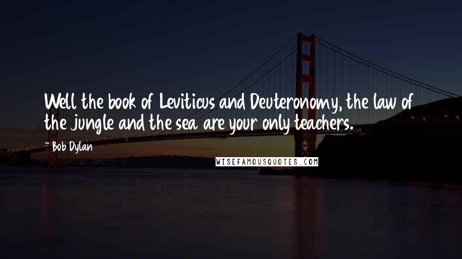 Bob Dylan Quotes: Well the book of Leviticus and Deuteronomy, the law of the jungle and the sea are your only teachers.