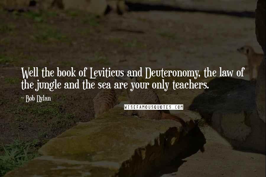 Bob Dylan Quotes: Well the book of Leviticus and Deuteronomy, the law of the jungle and the sea are your only teachers.