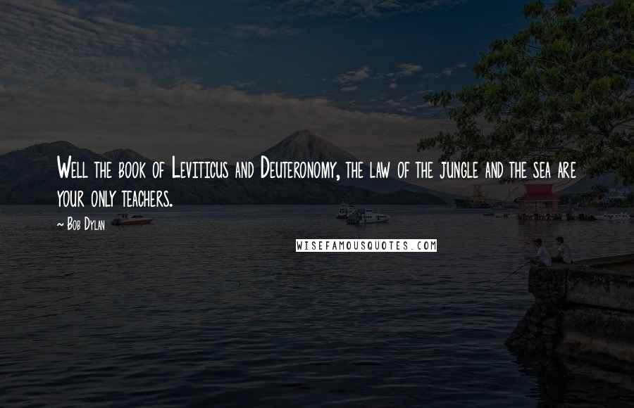 Bob Dylan Quotes: Well the book of Leviticus and Deuteronomy, the law of the jungle and the sea are your only teachers.