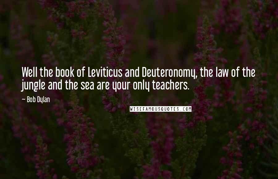 Bob Dylan Quotes: Well the book of Leviticus and Deuteronomy, the law of the jungle and the sea are your only teachers.