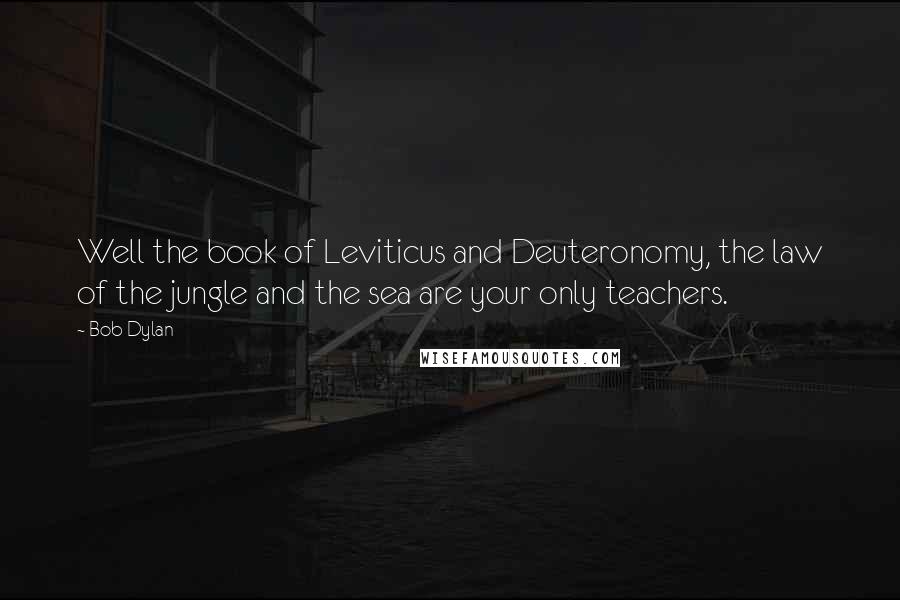 Bob Dylan Quotes: Well the book of Leviticus and Deuteronomy, the law of the jungle and the sea are your only teachers.