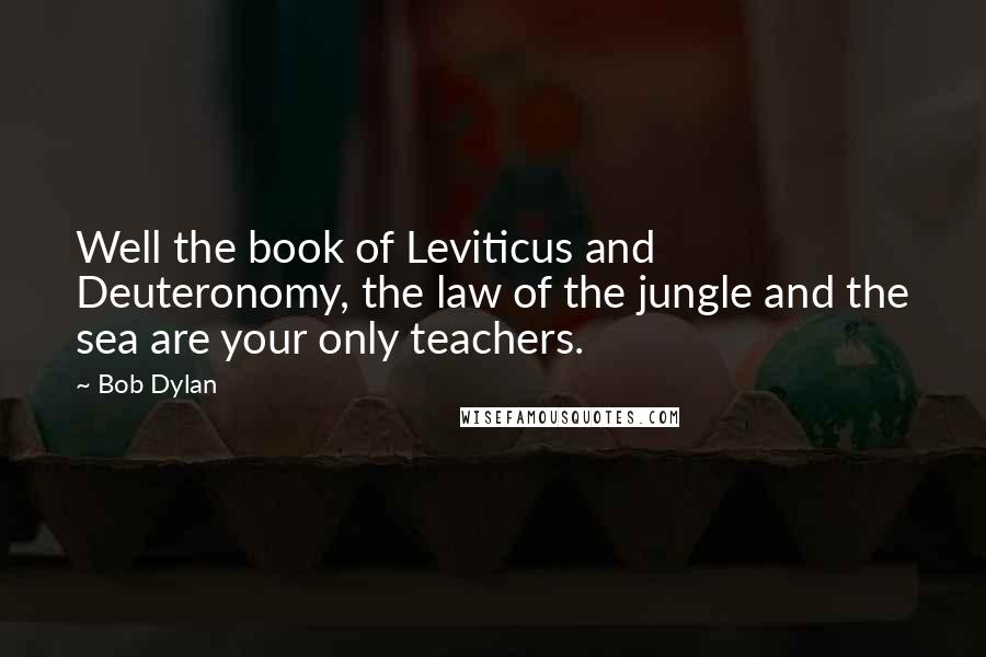 Bob Dylan Quotes: Well the book of Leviticus and Deuteronomy, the law of the jungle and the sea are your only teachers.