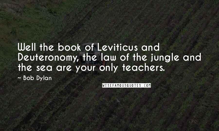 Bob Dylan Quotes: Well the book of Leviticus and Deuteronomy, the law of the jungle and the sea are your only teachers.