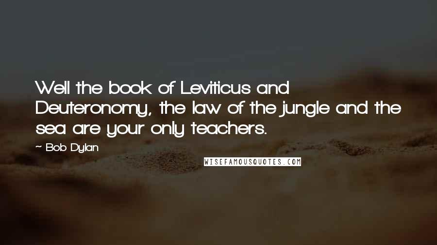 Bob Dylan Quotes: Well the book of Leviticus and Deuteronomy, the law of the jungle and the sea are your only teachers.