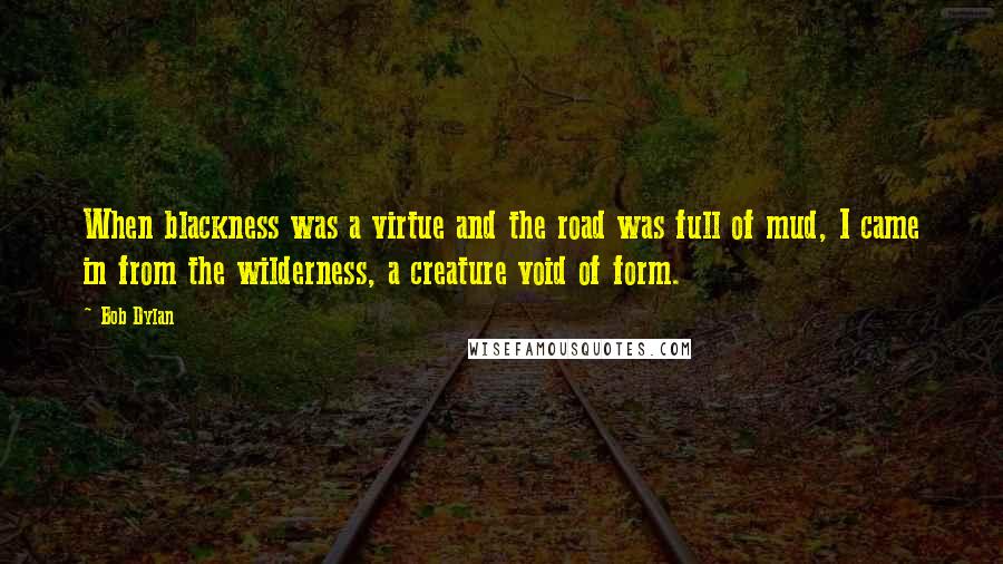 Bob Dylan Quotes: When blackness was a virtue and the road was full of mud, I came in from the wilderness, a creature void of form.