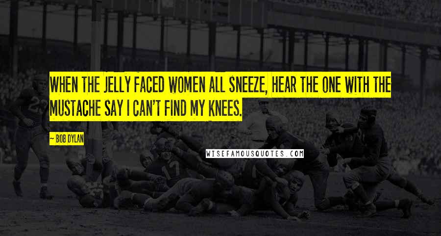 Bob Dylan Quotes: When the jelly faced women all sneeze, hear the one with the mustache say I can't find my knees.