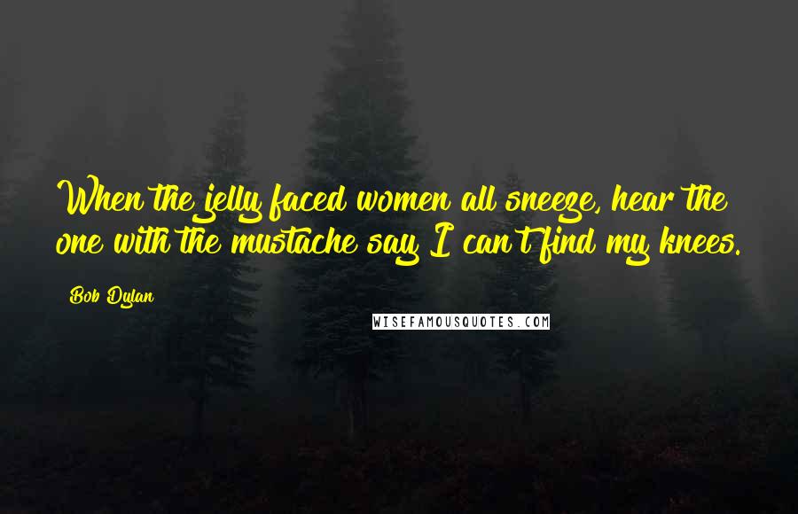 Bob Dylan Quotes: When the jelly faced women all sneeze, hear the one with the mustache say I can't find my knees.