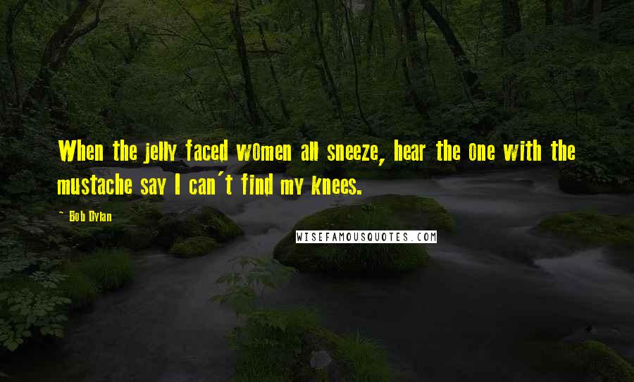 Bob Dylan Quotes: When the jelly faced women all sneeze, hear the one with the mustache say I can't find my knees.