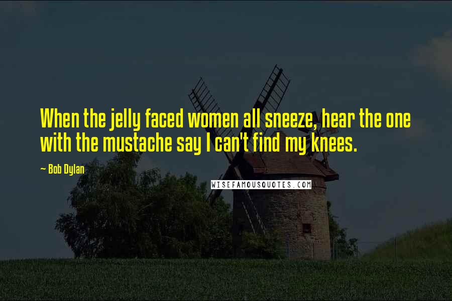 Bob Dylan Quotes: When the jelly faced women all sneeze, hear the one with the mustache say I can't find my knees.