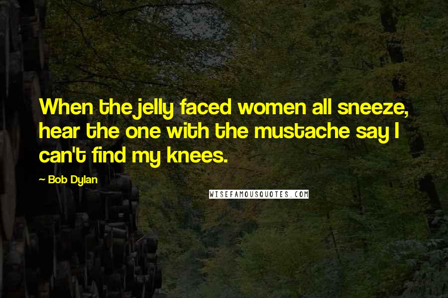 Bob Dylan Quotes: When the jelly faced women all sneeze, hear the one with the mustache say I can't find my knees.
