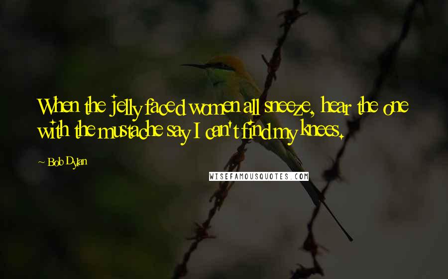 Bob Dylan Quotes: When the jelly faced women all sneeze, hear the one with the mustache say I can't find my knees.