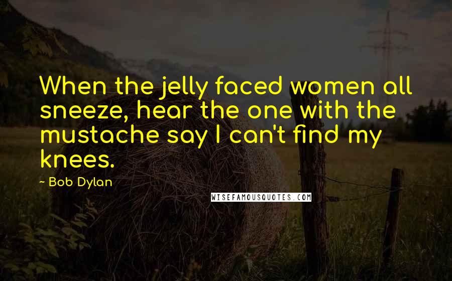Bob Dylan Quotes: When the jelly faced women all sneeze, hear the one with the mustache say I can't find my knees.