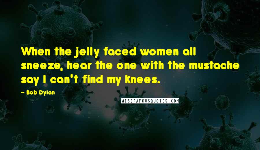 Bob Dylan Quotes: When the jelly faced women all sneeze, hear the one with the mustache say I can't find my knees.