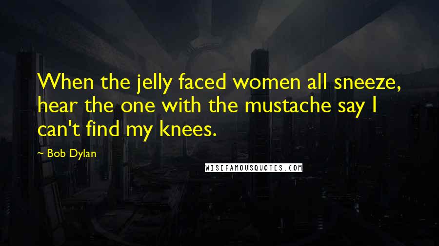 Bob Dylan Quotes: When the jelly faced women all sneeze, hear the one with the mustache say I can't find my knees.