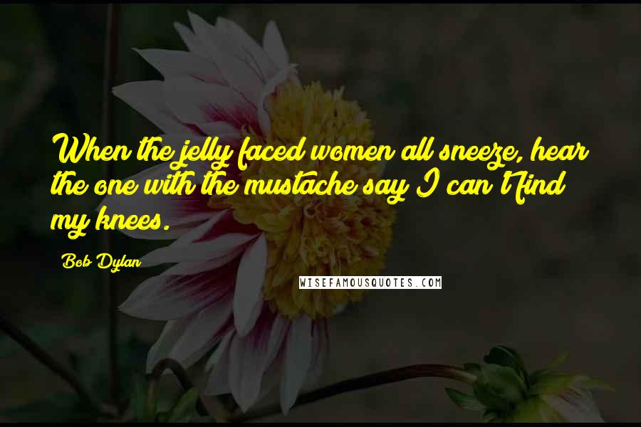 Bob Dylan Quotes: When the jelly faced women all sneeze, hear the one with the mustache say I can't find my knees.