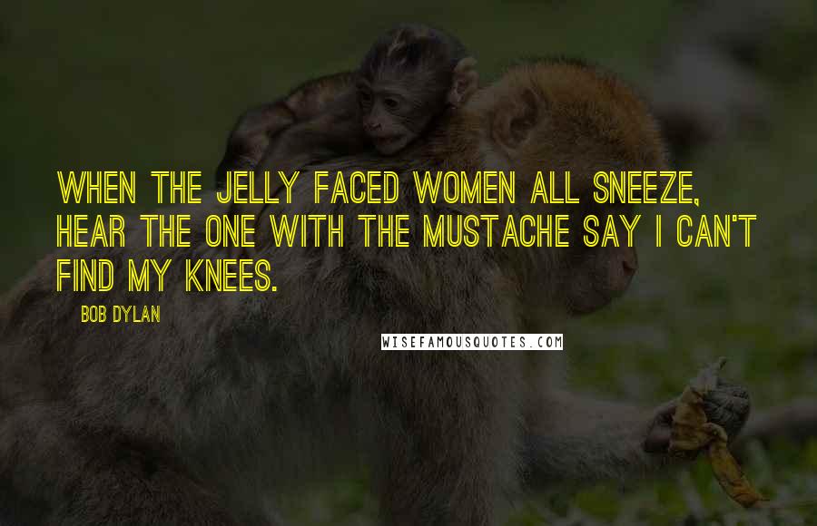 Bob Dylan Quotes: When the jelly faced women all sneeze, hear the one with the mustache say I can't find my knees.
